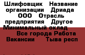 Шлифовщик › Название организации ­ Дриада, ООО › Отрасль предприятия ­ Другое › Минимальный оклад ­ 18 000 - Все города Работа » Вакансии   . Тыва респ.